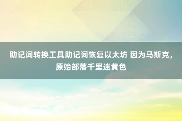 助记词转换工具助记词恢复以太坊 因为马斯克，原始部落千里迷黄色