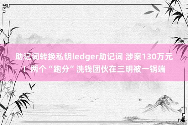 助记词转换私钥ledger助记词 涉案130万元！两个“跑分”洗钱团伙在三明被一锅端